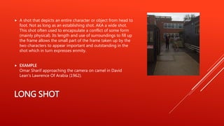 LONG SHOT
 A shot that depicts an entire character or object from head to
foot. Not as long as an establishing shot. AKA a wide shot.
This shot often used to encapsulate a conflict of some form
(mainly physical). Its length and use of surroundings to fill up
the frame allows the small part of the frame taken up by the
two characters to appear important and outstanding in the
shot which in turn expresses enmity.
 EXAMPLE
Omar Sharif approaching the camera on camel in David
Lean's Lawrence Of Arabia (1962).
 
