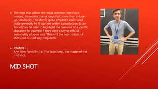 MID SHOT
 The shot that utilizes the most common framing in
movies, shows less than a long shot, more than a close-
up. Obviously. This shot is quite simplistic and is used
quite generally to fill up time within a production. It can
sometimes be used to highlight the costume of a specific
character for example if they were a spy or official
personality of some sort. This isn’t the most artistic of
shots but is used very frequently.
 EXAMPLE
Any John Ford film (i.e. The Searchers), the master of the
mid shot.
 
