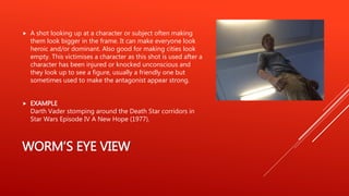 WORM’S EYE VIEW
 A shot looking up at a character or subject often making
them look bigger in the frame. It can make everyone look
heroic and/or dominant. Also good for making cities look
empty. This victimises a character as this shot is used after a
character has been injured or knocked unconscious and
they look up to see a figure, usually a friendly one but
sometimes used to make the antagonist appear strong.
 EXAMPLE
Darth Vader stomping around the Death Star corridors in
Star Wars Episode IV A New Hope (1977).
 