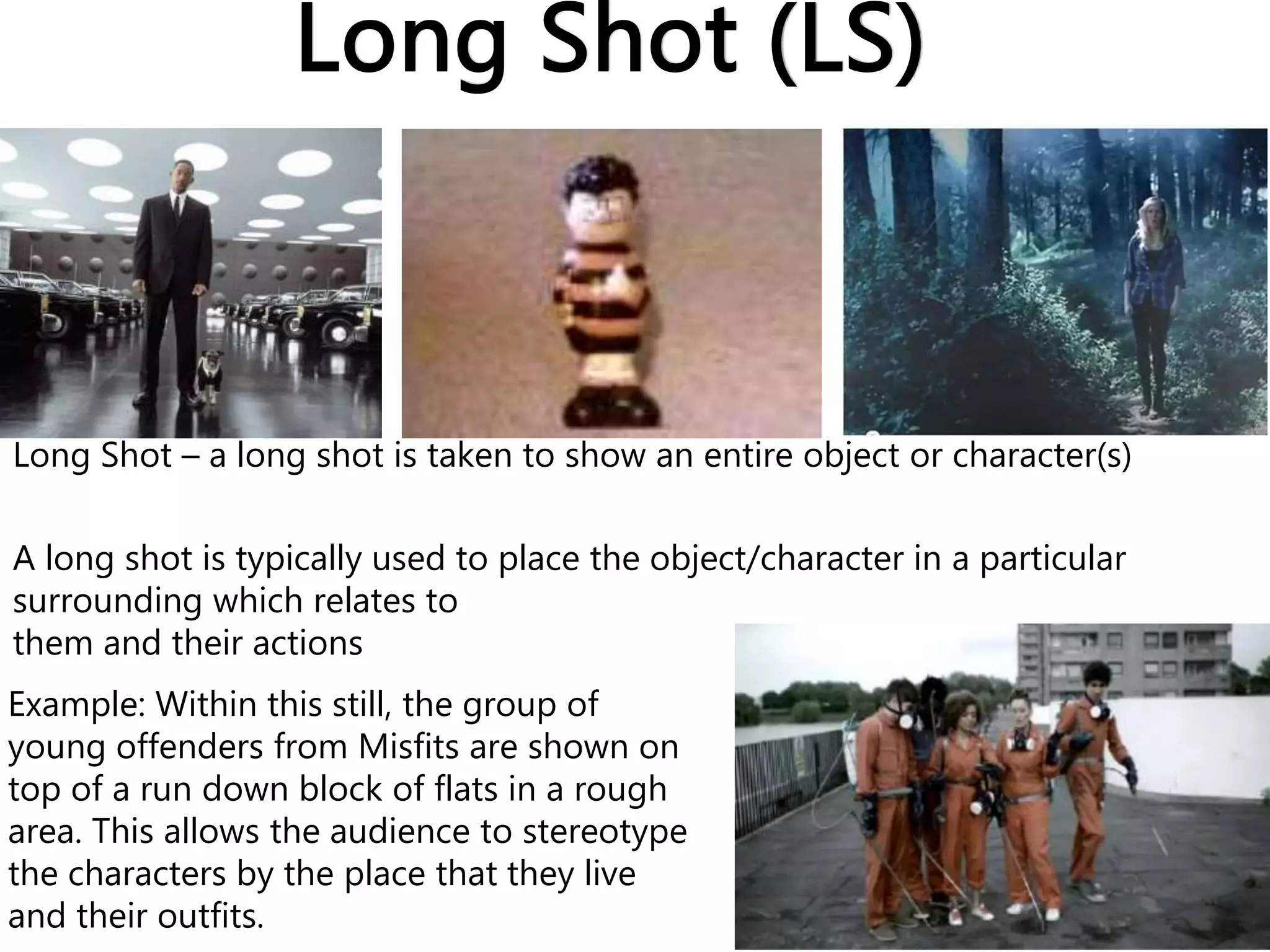 Long Shot (LS)
Example: Within this still, the group of
young offenders from Misfits are shown on
top of a run down block of flats in a rough
area. This allows the audience to stereotype
the characters by the place that they live
and their outfits.
Long Shot – a long shot is taken to show an entire object or character(s)
A long shot is typically used to place the object/character in a particular
surrounding which relates to
them and their actions
 