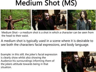 Medium Shot (MS)
Medium Shot – a medium shot is a shot in which a character can be seen from
the head to their waist.
A medium shot is typically used in a scene where it is desirable to
see both the characters facial expressions, and body language.
Example: in this still, the joker’s facial expression
is clearly show whilst also showing the
Audience his surroundings informing them of
the jokers attitude towards being in that
situation.
 