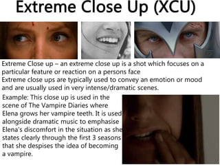 Extreme Close Up (XCU)
Extreme Close up – an extreme close up is a shot which focuses on a
particular feature or reaction on a persons face
Extreme close ups are typically used to convey an emotion or mood
and are usually used in very intense/dramatic scenes.
Example: This close up is used in the
scene of The Vampire Diaries where
Elena grows her vampire teeth. It is used
alongside dramatic music to emphasise
Elena's discomfort in the situation as she
states clearly through the first 3 seasons
that she despises the idea of becoming
a vampire.
 