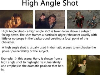 High Angle Shot – a high angle shot is taken from above a subject
facing down. The shot frames a particular object/character usually with
little or no props in the background creating a focal point of the
character.
Example: In this scene, Harry is shown from a
high angle shot to highlight his vulnerability
and emphasise the dramatic position that he’s
in.
A high angle shot is usually used in dramatic scenes to emphasise the
power /vulnerability of the subject.
 