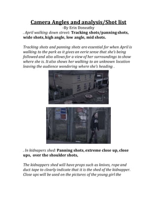 Camera Angles and analysis/Shot list
-By Erin Doneathy
. April walking down street: Tracking shots/panningshots,
wide shots,high angle, low angle, mid shots.
Tracking shots and panning shots are essential for when April is
walking to the park as it gives an eerie sense that she’s being
followed and also allows for a view of her surroundings to show
where she is. It also shows her walking to an unknown location
leaving the audience wondering where she’s heading .
. In kidnapers shed: Panning shots, extreme close up, close
ups, over the shoulder shots,
The kidnappers shed will have props such as knives, rope and
duct tape to clearly indicate that it is the shed of the kidnapper.
Close ups will be used on the pictures of the young girl the
 