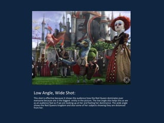 Low Angle, Wide Shot:
This shot is effective because it shows the audience how the Red Queen dominates over
everyone because she is the biggest entity in the picture. The low angle also helps this as we
as an audience feel as if we are looking up at her and feeling her dominance. The wide angle
shows the Red Queens kingdom and also some of her subjects showing they are distanced
from her.
 
