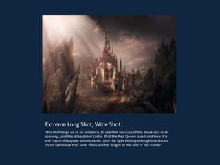 Extreme Long Shot, Wide Shot:
This shot helps us as an audience, to see that because of the bleak and dark
scenery , and the dilapidated castle that the Red Queen is evil and how it is
the classical fairytale villains castle. Also the light shining through the clouds
could symbolise that soon there will be “a light at the end of the tunnel”.
 