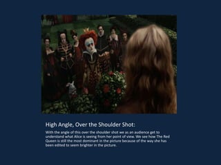 High Angle, Over the Shoulder Shot:
With the angle of this over the shoulder shot we as an audience get to
understand what Alice is seeing from her point of view. We see how The Red
Queen is still the most dominant in the picture because of the way she has
been edited to seem brighter in the picture.
 