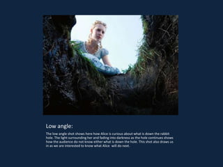 Low angle:
The low angle shot shows here how Alice is curious about what is down the rabbit
hole. The light surrounding her and fading into darkness as the hole continues shows
how the audience do not know either what is down the hole. This shot also draws us
in as we are interested to know what Alice will do next.
 