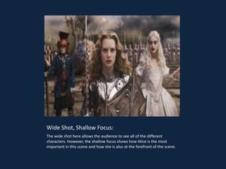 Wide Shot, Shallow Focus:
The wide shot here allows the audience to see all of the different
characters. However, the shallow focus shows how Alice is the most
important in this scene and how she is also at the forefront of the scene.
 