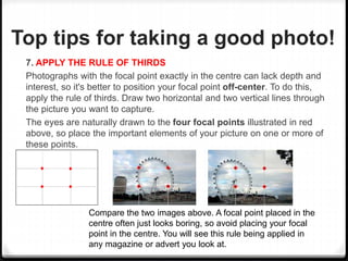 Top tips for taking a good photo!
7. APPLY THE RULE OF THIRDS
Photographs with the focal point exactly in the centre can lack depth and
interest, so it's better to position your focal point off-center. To do this,
apply the rule of thirds. Draw two horizontal and two vertical lines through
the picture you want to capture.
The eyes are naturally drawn to the four focal points illustrated in red
above, so place the important elements of your picture on one or more of
these points.
Compare the two images above. A focal point placed in the
centre often just looks boring, so avoid placing your focal
point in the centre. You will see this rule being applied in
any magazine or advert you look at.
 