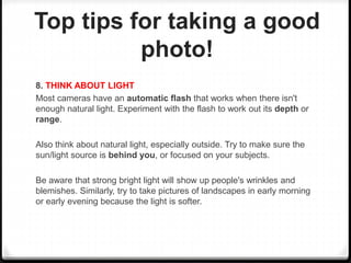 Top tips for taking a good
photo!
8. THINK ABOUT LIGHT
Most cameras have an automatic flash that works when there isn't
enough natural light. Experiment with the flash to work out its depth or
range.
Also think about natural light, especially outside. Try to make sure the
sun/light source is behind you, or focused on your subjects.
Be aware that strong bright light will show up people's wrinkles and
blemishes. Similarly, try to take pictures of landscapes in early morning
or early evening because the light is softer.
 