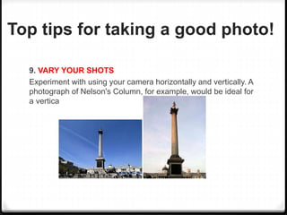 Top tips for taking a good photo!
9. VARY YOUR SHOTS
Experiment with using your camera horizontally and vertically. A
photograph of Nelson's Column, for example, would be ideal for
a vertical shot.
 