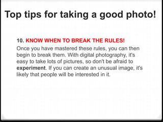 Top tips for taking a good photo!
10. KNOW WHEN TO BREAK THE RULES!
Once you have mastered these rules, you can then
begin to break them. With digital photography, it's
easy to take lots of pictures, so don't be afraid to
experiment. If you can create an unusual image, it's
likely that people will be interested in it.
 