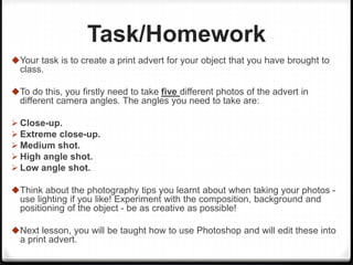 Task/Homework
Your task is to create a print advert for your object that you have brought to
class.
To do this, you firstly need to take five different photos of the advert in
different camera angles. The angles you need to take are:
 Close-up.
 Extreme close-up.
 Medium shot.
 High angle shot.
 Low angle shot.
Think about the photography tips you learnt about when taking your photos -
use lighting if you like! Experiment with the composition, background and
positioning of the object - be as creative as possible!
Next lesson, you will be taught how to use Photoshop and will edit these into
a print advert.
 