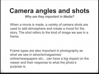 Camera angles and shots
Why are they important in Media?
When a movie is made, a variety of camera shots are
used to add atmosphere and create a mood for the
story. The shot refers to the kind of image we see in a
frame.
Frame types are also important in photography as
what we see in adverts/magazines/
online/newspapers etc... can have a big impact on the
viewer and their response to what the photo’s
purpose is.
 