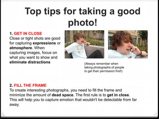 Top tips for taking a good
photo!
1. GET IN CLOSE
Close or tight shots are good
for capturing expressions or
atmosphere. When
capturing images, focus on
what you want to show and
eliminate distractions (Always remember when
taking photographs of people
to get their permission first!)
2. FILL THE FRAME
To create interesting photographs, you need to fill the frame and
minimize the amount of dead space. The first rule is to get in close.
This will help you to capture emotion that wouldn't be detectable from far
away.
 
