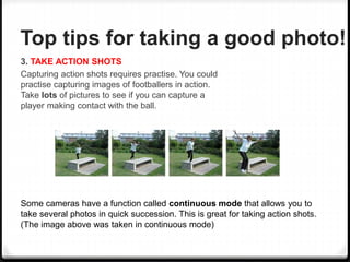 Top tips for taking a good photo!
3. TAKE ACTION SHOTS
Capturing action shots requires practise. You could
practise capturing images of footballers in action.
Take lots of pictures to see if you can capture a
player making contact with the ball.
Some cameras have a function called continuous mode that allows you to
take several photos in quick succession. This is great for taking action shots.
(The image above was taken in continuous mode)
 