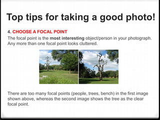 Top tips for taking a good photo!
4. CHOOSE A FOCAL POINT
The focal point is the most interesting object/person in your photograph.
Any more than one focal point looks cluttered.
There are too many focal points (people, trees, bench) in the first image
shown above, whereas the second image shows the tree as the clear
focal point.
 