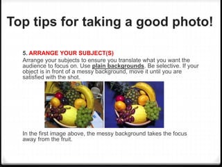 Top tips for taking a good photo!
5. ARRANGE YOUR SUBJECT(S)
Arrange your subjects to ensure you translate what you want the
audience to focus on. Use plain backgrounds. Be selective. If your
object is in front of a messy background, move it until you are
satisfied with the shot.
In the first image above, the messy background takes the focus
away from the fruit.
 