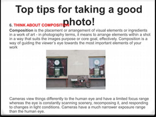 Top tips for taking a good
photo!6. THINK ABOUT COMPOSITION
Composition is the placement or arrangement of visual elements or ingredients
in a work of art - in photography terms, it means to arrange elements within a shot
in a way that suits the images purpose or core goal, effectively. Composition is a
way of guiding the viewer’s eye towards the most important elements of your
work
Cameras view things differently to the human eye and have a limited focus range
whereas the eye is constantly scanning scenery, recomposing it, and responding
to changes in light conditions. Cameras have a much narrower exposure range
than the human eye.
 