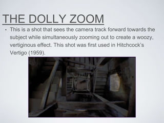 THE DOLLY ZOOM
• This is a shot that sees the camera track forward towards the
subject while simultaneously zooming out to create a woozy,
vertiginous effect. This shot was first used in Hitchcock’s
Vertigo (1959).
 
