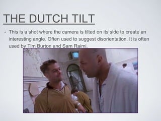 THE DUTCH TILT
• This is a shot where the camera is tilted on its side to create an
interesting angle. Often used to suggest disorientation. It is often
used by Tim Burton and Sam Raimi.
 