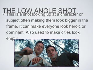 THE LOW ANGLE SHOT• This is a shot looking up at a character or
subject often making them look bigger in the
frame. It can make everyone look heroic or
dominant. Also used to make cities look
empty
 