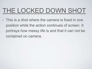 THE LOCKED DOWN SHOT
• This is a shot where the camera is fixed in one
position while the action continues of screen. It
portrays how messy life is and that it can not be
contained on camera.
 