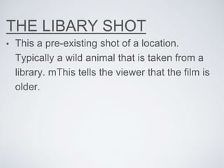 THE LIBARY SHOT
• This a pre-existing shot of a location.
Typically a wild animal that is taken from a
library. mThis tells the viewer that the film is
older.
 