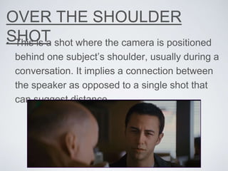 OVER THE SHOULDER
SHOT• This is a shot where the camera is positioned
behind one subject’s shoulder, usually during a
conversation. It implies a connection between
the speaker as opposed to a single shot that
can suggest distance.
 