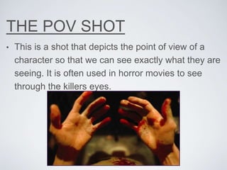 THE POV SHOT
• This is a shot that depicts the point of view of a
character so that we can see exactly what they are
seeing. It is often used in horror movies to see
through the killers eyes.
 