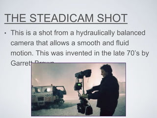 THE STEADICAM SHOT
• This is a shot from a hydraulically balanced
camera that allows a smooth and fluid
motion. This was invented in the late 70’s by
Garrett Brown.
 