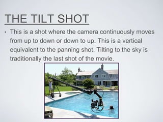 THE TILT SHOT
• This is a shot where the camera continuously moves
from up to down or down to up. This is a vertical
equivalent to the panning shot. Tilting to the sky is
traditionally the last shot of the movie.
 