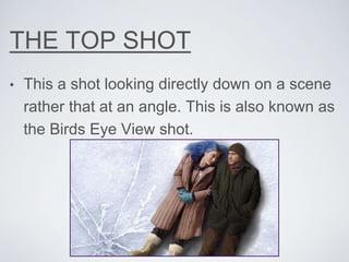 THE TOP SHOT
• This a shot looking directly down on a scene
rather that at an angle. This is also known as
the Birds Eye View shot.
 