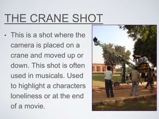 THE CRANE SHOT
• This is a shot where the
camera is placed on a
crane and moved up or
down. This shot is often
used in musicals. Used
to highlight a characters
loneliness or at the end
of a movie.
 