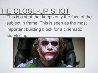 THE CLOSE-UP SHOT
• This is a shot that keeps only the face of the
subject in frame. This is seen as the most
important building block for a cinematic
storytelling.
 