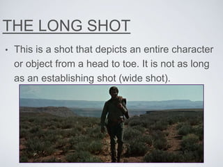 THE LONG SHOT
• This is a shot that depicts an entire character
or object from a head to toe. It is not as long
as an establishing shot (wide shot).
 