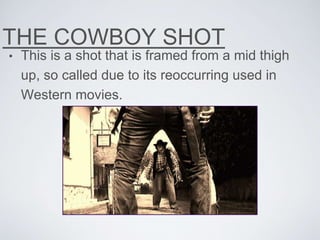 THE COWBOY SHOT
• This is a shot that is framed from a mid thigh
up, so called due to its reoccurring used in
Western movies.
 