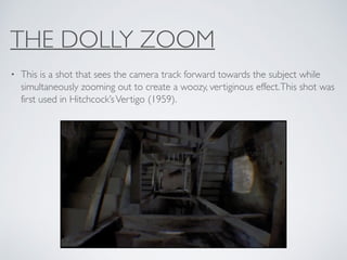 THE DOLLY ZOOM
• This is a shot that sees the camera track forward towards the subject while
simultaneously zooming out to create a woozy, vertiginous effect.This shot was
first used in Hitchcock’sVertigo (1959).
 