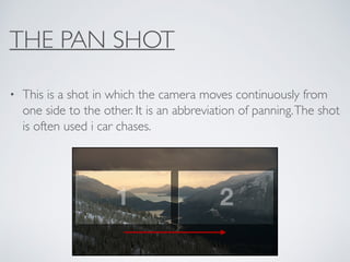 THE PAN SHOT
• This is a shot in which the camera moves continuously from
one side to the other. It is an abbreviation of panning.The shot
is often used i car chases.
 
