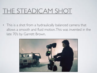 THE STEADICAM SHOT
• This is a shot from a hydraulically balanced camera that
allows a smooth and fluid motion.This was invented in the
late 70’s by Garrett Brown.
 