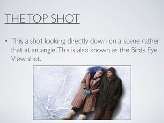 THETOP SHOT
• This a shot looking directly down on a scene rather
that at an angle.This is also known as the Birds Eye
View shot.
 