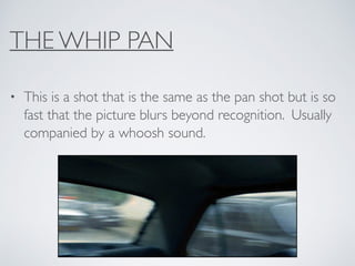 THE WHIP PAN
• This is a shot that is the same as the pan shot but is so
fast that the picture blurs beyond recognition. Usually
companied by a whoosh sound.
 