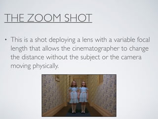 THE ZOOM SHOT
• This is a shot deploying a lens with a variable focal
length that allows the cinematographer to change
the distance without the subject or the camera
moving physically.
 