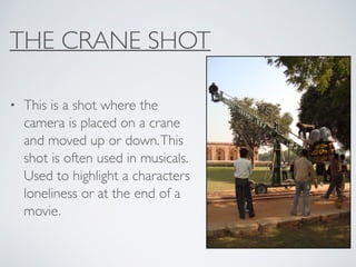 THE CRANE SHOT
• This is a shot where the
camera is placed on a crane
and moved up or down.This
shot is often used in musicals.
Used to highlight a characters
loneliness or at the end of a
movie.
 