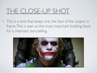 THE CLOSE-UP SHOT
• This is a shot that keeps only the face of the subject in
frame.This is seen as the most important building block
for a cinematic storytelling.
 