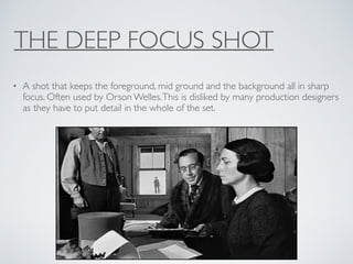 THE DEEP FOCUS SHOT
• A shot that keeps the foreground, mid ground and the background all in sharp
focus. Often used by Orson Welles.This is disliked by many production designers
as they have to put detail in the whole of the set.
 