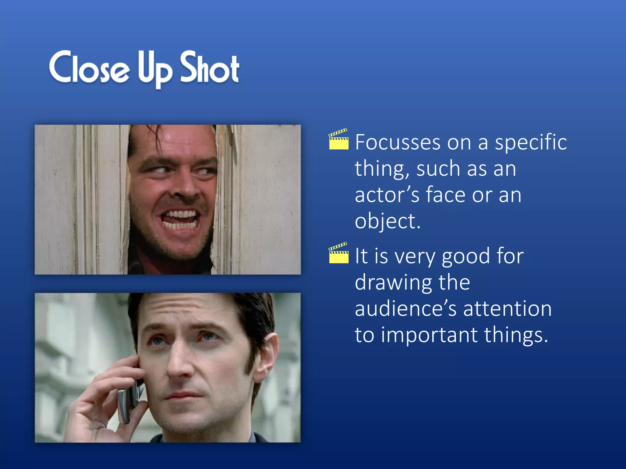 Focusses on a specific
thing, such as an
actor’s face or an
object.
It is very good for
drawing the
audience’s attention
to important things.
 