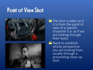 The shot is taken as if
it is from the point of
view of a specific
character (i.e. as if we
are looking through
their eyes).
Need to establish
whose perspective
you are looking from,
usually through a
proceeding close-up
shot.
 