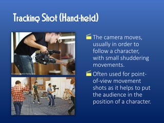 The camera moves,
usually in order to
follow a character,
with small shuddering
movements.
Often used for point-
of-view movement
shots as it helps to put
the audience in the
position of a character.
 